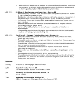 • Maintained lead teacher role as member of school’s leadership committee, as teacher
representative on school’s Student Advisory Committee, and teacher representative
on the Douglas County School District’s Advisory Committee.
1/00 - 5/01 JD Edwards Quality Assurance Supervisor - Denver, CO
• Managed Quality Assurance Team dedicated to the transportation/distribution module
of the JD Edwards software portfolio
• Collaborated with software development teams and Quality Assurance management in
adoption of Agile Scrum methodology to improve quality of software produced
• Documented current and future process work flows for management, peers, and my
team members
• Managed and assigned staff resources to ensure completion of assigned software
testing within allotted testing period
• Mentored/Trained Quality Assurance employees in adaptation of Agile Scrum
methodologies
• Provided clear, consistent communication with management regarding progress and
results of unit testing, regression testing, etc.
4/96 - 1/00 Merrill Lynch – Manager Participant Services – Denver, CO
• Managed customer service team dedicated to servicing stock purchase and stock
option plan participants
• Traveled to customer sites to train plan participants to explain how the stock purchase
and stock option plans worked
• Provided clear communication and problem resolution for participants serviced by my
team of customer service representatives
• Collaborated with management and peers to improve process work flows for
participant services team
• Documented and distributed current and future process flows for participant service
teams
• Interviewed and hired new customer service representatives
• Provided clear, consistent communication with management regarding direct reports’
performance and resolution of customer complaints using tools such as Excel, Word,
Power Point, and Outlook
Education:
Currently In Process of obtaining Agile PMP certification
12/03 Regis University; Denver, CO
Teacher Certification program to obtain K-6 License
5/98 University of Colorado at Denver; Denver, CO
M.S. in Finance
12/93 Hawaii Pacific University; Honolulu, HI
B.S.B.A. Management of Computer Information Systems (MIS)
 
