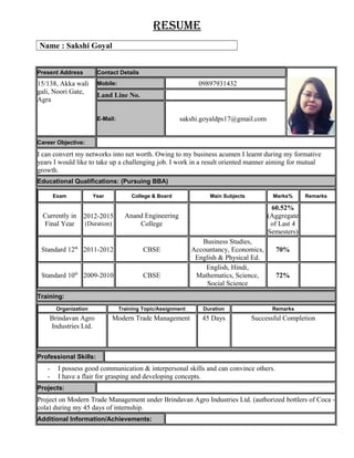 Resume
Name : Sakshi Goyal
Present Address Contact Details
15/138, Akka wali
gali, Noori Gate,
Agra
Mobile: 09897931432
Land Line No.
E-Mail: sakshi.goyaldps17@gmail.com
Career Objective:
I can convert my networks into net worth. Owing to my business acumen I learnt during my formative
years I would like to take up a challenging job. I work in a result oriented manner aiming for mutual
growth.
Educational Qualifications: (Pursuing BBA)
Exam Year College & Board Main Subjects Marks% Remarks
Currently in
Final Year
2012-2015
(Duration)
Anand Engineering
College
.
60.52%
(Aggregate
of Last 4
Semesters)
Standard 12th
2011-2012 CBSE
Business Studies,
Accountancy, Economics,
English & Physical Ed.
70%
Standard 10th
2009-2010 CBSE
English, Hindi,
Mathematics, Science,
Social Science
72%
Training:
Organization Training Topic/Assignment Duration Remarks
Brindavan Agro
Industries Ltd.
Modern Trade Management 45 Days Successful Completion
Professional Skills:
- I possess good communication & interpersonal skills and can convince others.
- I have a flair for grasping and developing concepts.
Projects:
Project on Modern Trade Management under Brindavan Agro Industries Ltd. (authorized bottlers of Coca -
cola) during my 45 days of internship.
Additional Information/Achievements:
 