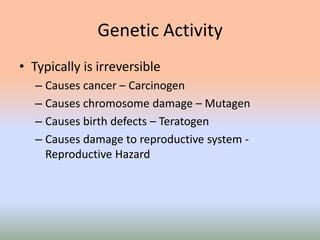 Genetic Activity
• Typically is irreversible
– Causes cancer – Carcinogen
– Causes chromosome damage – Mutagen
– Causes birth defects – Teratogen
– Causes damage to reproductive system -
Reproductive Hazard
 