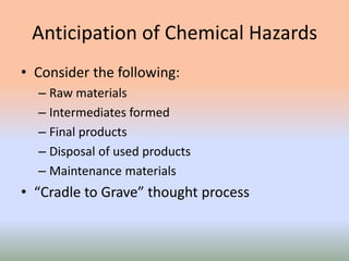 Anticipation of Chemical Hazards
• Consider the following:
– Raw materials
– Intermediates formed
– Final products
– Disposal of used products
– Maintenance materials
• “Cradle to Grave” thought process
 