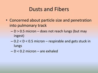 Dusts and Fibers
• Concerned about particle size and penetration
into pulmonary track
– D > 0.5 micron – does not reach lungs (but may
ingest)
– 0.2 < D < 0.5 micron – respirable and gets stuck in
lungs
– D < 0.2 micron – are exhaled
 