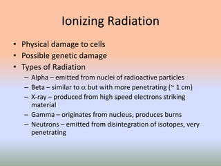Ionizing Radiation
• Physical damage to cells
• Possible genetic damage
• Types of Radiation
– Alpha – emitted from nuclei of radioactive particles
– Beta – similar to  but with more penetrating (~ 1 cm)
– X-ray – produced from high speed electrons striking
material
– Gamma – originates from nucleus, produces burns
– Neutrons – emitted from disintegration of isotopes, very
penetrating
 