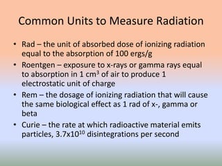 Common Units to Measure Radiation
• Rad – the unit of absorbed dose of ionizing radiation
equal to the absorption of 100 ergs/g
• Roentgen – exposure to x-rays or gamma rays equal
to absorption in 1 cm3 of air to produce 1
electrostatic unit of charge
• Rem – the dosage of ionizing radiation that will cause
the same biological effect as 1 rad of x-, gamma or
beta
• Curie – the rate at which radioactive material emits
particles, 3.7x1010 disintegrations per second
 