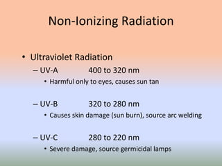 Non-Ionizing Radiation
• Ultraviolet Radiation
– UV-A 400 to 320 nm
• Harmful only to eyes, causes sun tan
– UV-B 320 to 280 nm
• Causes skin damage (sun burn), source arc welding
– UV-C 280 to 220 nm
• Severe damage, source germicidal lamps
 