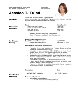 Block 22 Lot 4, Cerritos East, Camella Homes, 0998-5969460
Brgy. Mercedes, San Miguel Pasig City tulad.jt@gmail.com
Jessica T. Tulad
Objectives
Educational
Attainment
On –The Job
Training
Work Related
Experience
To be able to apply, enhance, and widen my
skills and knowledge in all related fields of procurement by effectively providing
accurate analysis and research data to the company.
School Year Attended
Colegio Del Buen Consejo 1996-1998
San Joaquin Elementary School 1998-2002
Rizal High School 2002-2006
University of Makati 2006-2010
Bachelor of Science in Business Administration,
Major in Purchasing and Supply Chain Management
Energy Development Corporation
Supply Management Department April 15, 2009 –
- Strategic and Power Section December 23, 2009
Skills Obtained and Projects Accomplished:
- Processing of Purchase Requisitions to Purchase Orders using Total
Purchasing Information System (TPIS);
- Assisted in the spend analysis of 2008 - 2009 National Oilwell Varco’s
(reliable drilling contractor) purchases prior finalization of contract;
- Conducted market research on global metal price trend;
- Assisted in conducting market research for Liquid Ionic Polymer Thinner,
Bentonite and Spiral Welded Drill Pipe global suppliers since these are
critical drilling commodities;
- Assisted in the preparation of the 2009 accomplishment report;
- Prepare Change Orders in instances wherein minor corrections in the
Purchase Order or Contract is necessary;
- Procured the following commodities independently: books, magazines
and computer programs thru the internet.
Organizations Date
NESTLE PHILIPPINES, INC. July 17, 2014 - present
Procurement Department
- Services and Indirect Materials
o Supply Chain and Special Projects Group
 