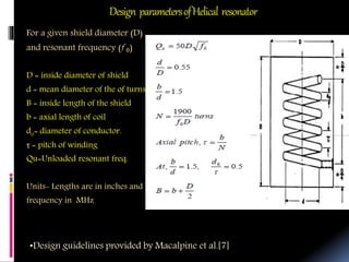 Design parametersofHelical resonator
For a given shield diameter (D)
and resonant frequency (ƒ₀)
D = inside diameter of shield
d = mean diameter of the of turns
B = inside length of the shield
b = axial length of coil
do= diameter of conductor.
τ = pitch of winding
Qu=Unloaded resonant freq.
Units- Lengths are in inches and
frequency in MHz
•Design guidelines provided by Macalpine et al.[7]
 