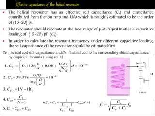 Effective capacitance of the helical resonator
 The helical resonator has an effective self capacitance (Ce) and capacitance
contributed from the ion trap and LNA which is roughly estimated to be the order
of (15-20) pF.
 The resonator should resonate at the freq range of (60-70)MHz after a capacitive
loading of (15-20) pF. (Cl )
 In order to calculate the resonant frequency under different capacitive loading,
the self capacitance of the resonator should be estimated first.
𝐶𝑐 = helical coil self-capacitance and 𝐶𝑠 = helical coil to the surrounding shield capacitance,
by empirical formula [using ref. 8]
10
10
27.0
08.01126.0.1 











 d
d
bd
b
CC
12
10
log
75.0
37.39.2 








d
D
bC S
  cCO CNC 1.3 
1
.4


N
C
C S
SO
SOCO CCC 1.5
1,
11
1
.6
1




NC
CC
CC SO
CON
Ne
0f
CC
C
f
le
e
l


 