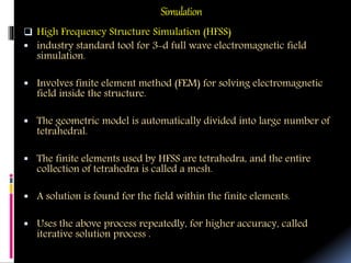 Simulation
 High Frequency Structure Simulation (HFSS)
 industry standard tool for 3-d full wave electromagnetic field
simulation.
 Involves finite element method (FEM) for solving electromagnetic
field inside the structure.
 The geometric model is automatically divided into large number of
tetrahedral.
 The finite elements used by HFSS are tetrahedra, and the entire
collection of tetrahedra is called a mesh.
 A solution is found for the field within the finite elements.
 Uses the above process repeatedly, for higher accuracy, called
iterative solution process .
 