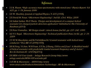 References
 [1] K. Blaum, “High-accuracy mass spectrometry with stored ions,” Physics Report, Vol.
425, pp. 1-78, January 2006
 [2] W. Shockley, Journal of Applied Physics, 9, 635 (1938)
 [3] David M. Pozar, “Microwave Engineering”, 3nd Ed., Ch.6, Wiley, 2009.
 [4] Saikat Sarkar, Ph.D Thesis: "Design and development of a compact helical
resonator for charged particle detection application" Submitted to The University of
Burdwan (2015)
 [5] Peter Vizmuller, "RF Design Guide", Artech house,2nd Ed., pp. 237-240, 1995.
 [6] V.S. Bagal, "Microwave Engineering", Technical publication Pune,1st Ed., pp. 2-19,
2009
 [7] W.W.Macalpine and R.O.Schildknecht,”Coaxial resonator with helical inner
conductor,” Proc.IRE 47,2099(1959).
 [8] K.Deng, Y.L.Sun, W.H.Yuan, Z.T.Xu, J.Zhang, Z.H.Lu and J.Luo,” A Modified model
of helical resonator with predictable loaded resonant Frequency and Q-factor,"
Rev.Sci.Instrum.85, 104706(2014).
 [9] HFSS v10 User Guide - Anlage Research Group http://www
anlage.umd.edu/HFSSv10UserGuide.pdf
 [10] RF & Microwave - ANSYS http://www
www.ansys.com/Products/Simulation+Technology/.../RF+&+Microwave
 
