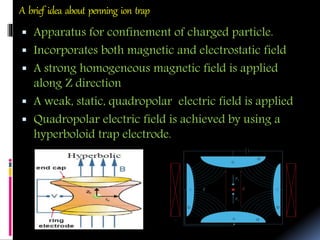 A brief idea about penning ion trap
 Apparatus for confinement of charged particle.
 Incorporates both magnetic and electrostatic field
 A strong homogeneous magnetic field is applied
along Z direction
 A weak, static, quadropolar electric field is applied
 Quadropolar electric field is achieved by using a
hyperboloid trap electrode.
 