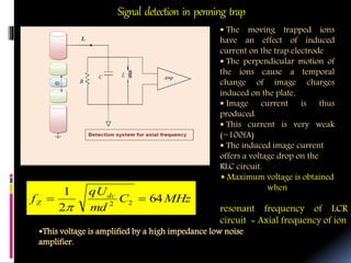 Signal detection in penning trap
AmplifierAmplifier
 The moving trapped ions
have an effect of induced
current on the trap electrode
 The perpendicular motion of
the ions cause a temporal
change of image charges
induced on the plate.
 Image current is thus
produced.
 This current is very weak
(~100fA)
 The induced image current
offers a voltage drop on the
RLC circuit.
 Maximum voltage is obtained
when
resonant frequency of LCR
circuit = Axial frequency of ion
MHzC
md
qU
f dc
Z 64
2
1
22


This voltage is amplified by a high impedance low noise
amplifier.
 