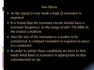 Main Objective
 As the signal is very weak a high Q resonator is
required.
 It is found that the resonant circuit should have a
resonant frequency in the range of (60-70) MHz in
the loaded condition.
 Also the size of the resonator is a matter to be
considered. A compact resonator is required as space
is a constraint.
 In order to satisfy these conditions we have to first
study what kind of resonator is appropriate in this
experimental set up.
 