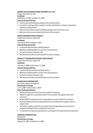 SAMREF (SAUDI ARAMCOMOBIL REFINERY CO. LTD.)
Yanbu Industrial City,KSA
Scaffolder
September14,2011 to March 15, 2013
Duties& Responsibilities:
 Constructedscaffoldingaccordingtoclientspecifications;
 Assistedincreating safetyinspectionreportssubmittedtocompany’sregulatory
compliance department;
 Wentto sitesanddiscussedscaffolding changeswithcontractors;and
 Maintainedrecordsandsubmittedthemtothe company.
NORTH CHEVRON PHILLIPS PROJECT
Jubail Industrial City,Jubail,KSA
Scaffolder
January 10, 2010 to August3, 2011
Duties& Responsibilities:
 Installedanddismantledscaffoldplatform;
 Modifiedscaffoldplatformasperclientrequirements;
 Carriedoutsafetystandards;and
 Maintainedrecords andsubmittedthemtothe company.
SHARQ 3RD
EXPANSIONETHYLENE PLANT PROJECT
Jubail Industrial City,Jubail,KSA
Scaffolder
February4, 2008 to December11, 2009
Duties& Responsibilities:
 Installedanddismantledscaffoldplatform;
 Modifiedscaffoldplatformasperclientrequirements;
 Carriedoutsafetystandards;and
 Maintainedrecordsandsubmittedthemtothe company.
ALASKA MILK CORPORATION
San Pedro,Laguna,Philippines
StorekeeperIncharge
June 2, 2007 to November1,2007
Duties& Responsibilities:
 Maintainedstore facilitiestoensure smoothfunctioning.
 Made arrangementsandplacedordersfornew stock andsupplieswhenever
necessary.
 Responsible forupkeepof variousappropriate recordsof materialsreceived.
 Received deliveriesof newequipmentandensuredthatall the supplieswere in
properorder.
 Storedthe suppliesanditemsreceivedintheirdesignatedplace toavoidtime
wastedsearchingforitemsandgeneral confusion.
 To maintainthe material stockpositionaccordingtothe requirementof production
CRISMINAGARMENTS INC.
Philippines
StorekeeperIncharge
October17, 2001 to October11, 2006
 