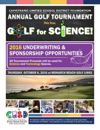 2016 UNDERWRITING &
SPONSORSHIP OPPORTUNITIES
This Year,
G LF for SC ENCE!
All Tournament Proceeds will be used for
Science and Technology Spaces.
The Capistrano Unified School District Foundation is a 501(c)3 nonprofit organization,
Tax ID Number: 95-3766911. All contributions are tax-deductible to the full extent of the law.FOUNDATION
FOR EDUCATION
CAPISTRANO UNIFIED SCHOOL DISTRICT
THURSDAY, OCTOBER 6, 2016 at MONARCH BEACH GOLF LINKS
 