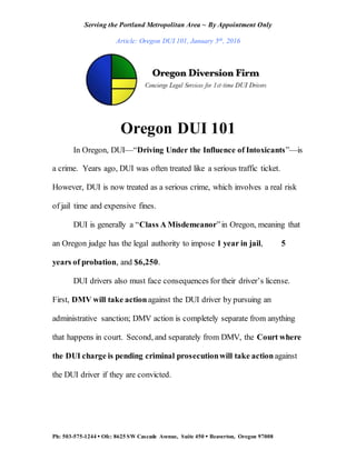 Serving the Portland Metropolitan Area ~ By Appointment Only
Article: Oregon DUI 101, January 5th, 2016
Ph: 503-575-1244  Ofc: 8625 SW Cascade Avenue, Suite 450  Beaverton, Oregon 97008
Oregon DUI 101
In Oregon, DUI—“Driving Under the Influence of Intoxicants”—is
a crime. Years ago, DUI was often treated like a serious traffic ticket.
However, DUI is now treated as a serious crime, which involves a real risk
of jail time and expensive fines.
DUI is generally a “Class A Misdemeanor”in Oregon, meaning that
an Oregon judge has the legal authority to impose 1 year in jail, 5
years of probation, and $6,250.
DUI drivers also must face consequences for their driver’s license.
First, DMV will take actionagainst the DUI driver by pursuing an
administrative sanction; DMV action is completely separate from anything
that happens in court. Second, and separately from DMV, the Court where
the DUI charge is pending criminal prosecutionwill take actionagainst
the DUI driver if they are convicted.
 
