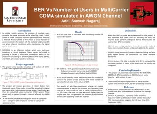 BER Vs Number of Users in MultiCarrier
CDMA simulated in AWGN Channel
Aditi, Santosh Nagaraj
Electrical and Computer Engineering , San Diego State University
Introduction
• In cellular mobile systems, the problem of multiple users
accessing the same resources can be solved by FDMA, TDMA,
CDMA or SSMA. The basic important parameter while selecting
a Multiple Access scheme is the number of users that can be
accommodated in the system with the available total bandwidth
and given channel conditions while maintaining the signal
quality for all users.
• MC-CDMA is an inflection method which uses multi-user
broadcast of Direct Sequence CDMA signals. MC-CDMA is
grouping of OFDM, a multicarrier modulation, which in this
project we are taking to be Binary Phase Shift Keying (BPSK),
and CDMA, an increase spectrum technique.
Project approach
• The project aims towards simulation and analysis of Multi-
Carrier CDMA signals in an AWGN channel.
• The project will involve generation of Walsh Codes from
Hadamard matrix. These codes are used for spreading the signal
and coding it for Code Division Multiple Access. These codes will
then be modulated using multicarrier OFDM system. These
signals will be passed through a channel affected by AWGN
noise.
• At the receiver, the BER of these signals would be computed
and compared with variation in number of users in the
system at a time.
Results
• BER for each user is calculated with increasing number of
Users in the system.
• MC-CDMA is a fairly good technique of communication as:
Reduces Intersymbol Interference (due to CDMA)
Mitigates frequency select fading (due to OFDM)
• BER is much lower for similar SNR values when the number of
users in the system is lower and also with more number of
users its of small value for low values of SNR.
• The benefit of MC-CDMA modulation scheme for mobile
communications is that for this scheme, the spreading code
chip rate is same as the data rate. In earlier used techniques,
i.e., DS-CDMA, the code chip rate was much higher than the
original data rate. This generated the necessity to synchronize
and track the spreading code at the receiver.
Figure 2 : BER performance 2, 8 and 16 Users
Discussions
• When the MATLAB code was implemented for the project, it
was observed that codes used for encoding the data are
required to be perfectly orthogonal. Hence, Walsh Codes are
used and are BPSK modulated.
• CDMA is used in the project since its not Dimension Limited and
hence more number of users can be easily added to the system.
• OFDM is more immune to Frequency Selective Fading and also
gives higher Bitrate for transmission for same available
Bandwidth
• At the receiver, the data is decoded and BER is computed by
increasing number of Users in the system and the results are
computed.
Concluding Remarks
• This project has presented and shown that The BER of MC-
CDMA with BPSK modulation on AWGN channel varies
directly with number of users .
• More users will require higher values of SNR to ensure a
system with minimum errors, the BER is relatively constant.
Reference
• Rohit Panwar, Sarvda Chauhan --BER Performance of MC-
CDMA Using with MSK Modulation on AWGN and Rayleigh
Channel
• Dinan, E.H.; Jabbari, B., "Spreading Codes for Direct
Sequence CDMA and Wideband CDMA Cellular Networks,"
IEEE Communications Magazine, Vol. 36 Issue 9, pp.5-54,
September 1998.
Figure 1 : MC-CDMA System (Transmitter and Receiver)
 
