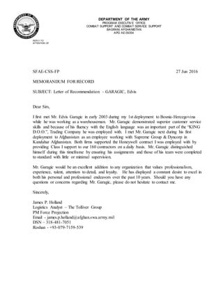 DEPARTMENT OF THE ARMY
PROGRAM EXECUTIVE OFFICE
COMBAT SUPPORT AND COMBAT SERVICE SUPPORT
BAGRAM, AFGHANISTAN
APO AE 09354
REPLY TO
ATTENTION OF
SFAE-CSS-FP 27 Jun 2016
MEMORANDUM FOR RECORD
SUBJECT: Letter of Recommendation – GARAGIC, Edvis
Dear Sirs,
I first met Mr. Edvis Garagic in early 2003 during my 1st deployment to Bosnia-Hercegovina
while he was working as a warehouseman. Mr. Garagic demonstrated superior customer service
skills and because of his fluency with the English language was an important part of the “KING
D.O.O.”, Trading Company he was employed with. I met Mr. Garagic next during his first
deployment to Afghanistan as an employee working with Supreme Group & Dyncorp in
Kandahar Afghanistan. Both firms supported the Honeywell contract I was employed with by
providing Class I support to our 160 contractors on a daily basis. Mr. Garagic distinguished
himself during this timeframe by ensuring his assignments and those of his team were completed
to standard with little or minimal supervision.
Mr. Garagic would be an excellent addition to any organization that values professionalism,
experience, talent, attention to detail, and loyalty. He has displayed a constant desire to excel in
both his personal and professional endeavors over the past 10 years. Should you have any
questions or concerns regarding Mr. Garagic, please do not hesitate to contact me.
Sincerely,
James P. Holland
Logistics Analyst – The Tolliver Group
PM Force Projection
Email - james.p.holland@afghan.swa.army.mil
DSN – 318-481-7051
Roshan - +93-079-7159-539
 