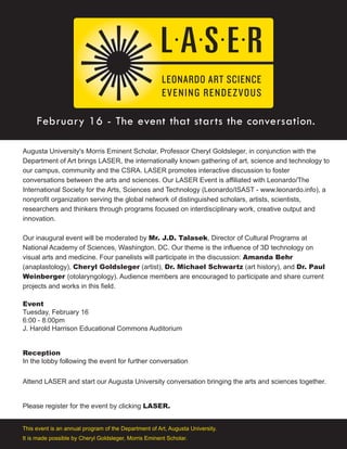 February 16 - The event that starts the conversation.
Augusta University's Morris Eminent Scholar, Professor Cheryl Goldsleger, in conjunction with the
Department of Art brings LASER, the internationally known gathering of art, science and technology to
our campus, community and the CSRA. LASER promotes interactive discussion to foster
conversations between the arts and sciences. Our LASER Event is affiliated with Leonardo/The
International Society for the Arts, Sciences and Technology (Leonardo/ISAST - www.leonardo.info), a
nonprofit organization serving the global network of distinguished scholars, artists, scientists,
researchers and thinkers through programs focused on interdisciplinary work, creative output and
innovation.
Our inaugural event will be moderated by Mr. J.D. Talasek, Director of Cultural Programs at
National Academy of Sciences, Washington, DC. Our theme is the influence of 3D technology on
visual arts and medicine. Four panelists will participate in the discussion: Amanda Behr
(anaplastology), Cheryl Goldsleger (artist), Dr. Michael Schwartz (art history), and Dr. Paul
Weinberger (otolaryngology). Audience members are encouraged to participate and share current
projects and works in this field.
Event
Tuesday, February 16
6:00 - 8:00pm
J. Harold Harrison Educational Commons Auditorium
Reception
In the lobby following the event for further conversation
Attend LASER and start our Augusta University conversation bringing the arts and sciences together.
Please register for the event by clicking LASER.
This event is an annual program of the Department of Art, Augusta University.
It is made possible by Cheryl Goldsleger, Morris Eminent Scholar.
 