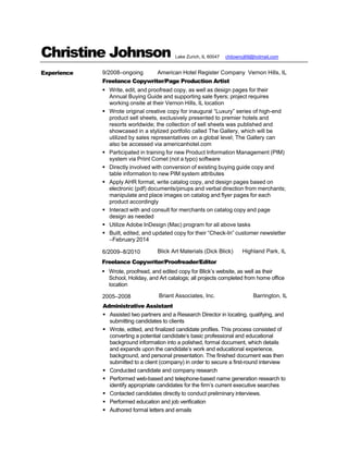 Christine Johnson
Experience 9/2008–ongoing American Hotel Register Company Vernon Hills, IL
Freelance Copywriter/Page Production Artist
 Write, edit, and proofread copy, as well as design pages for their
Annual Buying Guide and supporting sale flyers; project requires
working onsite at their Vernon Hills, IL location
 Wrote original creative copy for inaugural “Luxury” series of high-end
product sell sheets, exclusively presented to premier hotels and
resorts worldwide; the collection of sell sheets was published and
showcased in a stylized portfolio called The Gallery, which will be
utilized by sales representatives on a global level; The Gallery can
also be accessed via americanhotel.com
 Participated in training for new Product Information Management (PIM)
system via Priint Comet (not a typo) software
 Directly involved with conversion of existing buying guide copy and
table information to new PIM system attributes
 Apply AHR format, write catalog copy, and design pages based on
electronic (pdf) documents/pinups and verbal direction from merchants;
manipulate and place images on catalog and flyer pages for each
product accordingly
 Interact with and consult for merchants on catalog copy and page
design as needed
 Utilize Adobe InDesign (Mac) program for all above tasks
 Built, edited, and updated copy for their “Check-In” customer newsletter
–February 2014
6/2009–8/2010 Blick Art Materials (Dick Blick) Highland Park, IL
Freelance Copywriter/Proofreader/Editor
 Wrote, proofread, and edited copy for Blick’s website, as well as their
School, Holiday, and Art catalogs; all projects completed from home office
location
2005–2008 Briant Associates, Inc. Barrington, IL
Administrative Assistant
 Assisted two partners and a Research Director in locating, qualifying, and
submitting candidates to clients
 Wrote, edited, and finalized candidate profiles. This process consisted of
converting a potential candidate’s basic professional and educational
background information into a polished, formal document, which details
and expands upon the candidate’s work and educational experience,
background, and personal presentation. The finished document was then
submitted to a client (company) in order to secure a first-round interview
 Conducted candidate and company research
 Performed web-based and telephone-based name generation research to
identify appropriate candidates for the firm’s current executive searches
 Contacted candidates directly to conduct preliminary interviews.
 Performed education and job verification
 Authored formal letters and emails
Lake Zurich, IL 60047 chitowncj69@hotmail.com
 