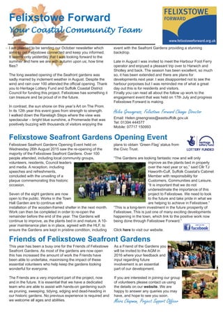 Felixstowe Forward
Your Coastal Community Team
I am pleased to be sending our October newsletter which
aims to get Felixstowe connected and keep you informed.
It seems only yesterday that I was looking forward to the
summer and here we are with autumn upon us; how time
flies?
The long awaited opening of the Seafront gardens was
sadly marred by inclement weather in August. Despite the
wind and rain over 100 attended the official opening. Thank
you to Heritage Lottery Fund and Suffolk Coastal District
Council for funding this project. Felixstowe has something it
can treasure and be proud of in the future.
In contrast, the sun shone on this year’s Art on The Prom.
In its 12th year this event goes from strength to strength.
I walked down the Ranelagh Steps where the view was
spectacular – bright blue sunshine, a Promenade that was
positively buzzing with thousands of visitors enjoying the
event with the Seafront Gardens providing a stunning
backdrop.
Late in August I was invited to meet the Harbour Foot Ferry
operator and enjoyed a pleasant trip over to Harwich and
Shotley and back. The season has been excellent, so much
so, it has been extended and there are plans for
developments next year. I was disappointed not to see the
harbour porpoises but I was reminded me of what a great
day out this is for residents and visitors.
Finally you can read all about the follow up work to the
engagement event that was held on 17th July and progress
Felixstowe Forward is making.
Helen Greengrass, Felixstowe Forward Change Director
Email: Helen.greengrass@eastsuffolk.gov.uk
Tel: 01394 444577
Mobile: 07717 150993
Friends of Felixstowe Seafront Gardens
This year has been a busy one for the Friends of Felixstowe
Seafront Gardens. As most of the gardens are now open
this has increased the amount of work the Friends have
been able to undertake, maximising the impact of these
essential volunteers who help keep the gardens looking
wonderful for everyone.
The Friends are a very important part of the project, now
and in the future. It is essential that we have a dedicated
team who are able to assist with hands-on gardening such
as pruning, sweeping, tidying, edging and dead-heading in
our historic gardens. No previous experience is required and
we welcome all ages and abilities.
As a Friend of the Gardens you
will be invited to the AGM in
2016 where your feedback and
input regarding future
involvement is an essential
part of our development.
If you are interested in joining our group
of volunteers please contact us using
the details on our website. We are
happy to answer any queries you may
have, and hope to see you soon.
Moira Chapman, Project Support Officer
Felixstowe Seafront Gardens Opening Event
Felixstowe Seafront Gardens Opening Event held on
Wednesday 26th August 2015 saw the re-opening of the
majority of the Felixstowe Seafront Gardens. Over 100
people attended, including local community groups,
volunteers, residents, Council leaders
and media. A reception, including
speeches and refreshments,
concluded with the unveiling of a
plaque commemorating this historic
occasion.
Seven of the eight gardens are now
open to the public. Works in the Town
Hall Garden are to continue with
installation of the wooden-framed shelter in the next month.
Work can then be completed in order to re-open the
remainder before the end of the year. The Gardens will
continue to improve, as the plants bed in and mature. A 10-
year maintenance plan is in place, agreed with the HLF, to
ensure the Gardens are kept in pristine condition; including
plans to obtain ‘Green Flag’ status from
the Civic Trust.
“The Gardens are looking fantastic now and will only
improve as the plants bed in properly
over the next year or so,” said Cllr TJ
Haworth-Culf, Suffolk Coastal’s Cabinet
Member with responsibility for
Customers, Communities and Leisure.
“It is important that we do not
underestimate the importance of this
project to Felixstowe. We need to look
to the future and take pride in what we
are helping to achieve in Felixstowe.”
“This is a long-term investment in the future prosperity of
Felixstowe. This is just one of many exciting developments
happening in the town, which link to the positive work now
being done through Felixstowe Forward.”
Click here to visit our website.
 