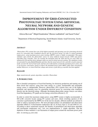 International Journal of Soft Computing, Mathematics and Control (IJSCMC), Vol. 3, No. 4, November 2014
DOI : 10.14810/ijscmc.2014.3402 15
IMPROVEMENT OF GRID-CONNECTED
PHOTOVOLTAIC SYSTEM USING ARTIFICIAL
NEURAL NETWORK AND GENETIC
ALGORITHM UNDER DIFFERENT CONDITION
Alireza Rezvani1*
،Majid Gandomkar1
،Maziar izadbakhsh1
and Saeed Vafaei1
1
Department of Electrical Engineering, Saveh Branch, Islamic Azad University, Saveh,
Iran
ABSTRACT
Photovoltaic (PV) systems have one of the highest potentials and operating ways for generating electrical
power by converting solar irradiation directly into the electrical energy. In order to control maximum
output power, using maximum power point tracking (MPPT) system is highly recommended. This paper
simulates and controls the photovoltaic source by using artificial neural network (ANN) and genetic
algorithm (GA) controller. Also, for tracking the maximum point the ANN and GA are used. Data are
optimized by GA and then these optimum values are used in neural network training. The simulation results
are presented by using Matlab/Simulink and show that the neural network–GA controller of grid-connected
mode can meet the need of load easily and have fewer fluctuations around the maximum power point, also
it can increase convergence speed to achieve the maximum power point (MPP) rather than conventional
method. Moreover, to control both line voltage and current, a grid side p-q controller has been applied.
Keywords
Mppt; neural network; genetic algorithm; controller; Photovoltaic
1. INTRODUCTION
Due to harmful consequences of fossil-fuel burning, for electricity production and running out of
them (fossil fuel sources), using from solar energy as a clean, inexhaustible and sustainable
energy source is indispensable. However, photovoltaic (PV) systems have one of the highest
potentials and operating ways for generating electrical power by converting solar irradiation
directly into the electrical energy. Although, developing photovoltaic energy sources can reduce
fossil fuel dependency, PV panels are low-energy conversion efficient [1, 2].
In order to control the maximum output power, using MPPT system is highly recommended. A
DC-to-DC converter locates among PV systems and users, which switching opration of this
converter is performed by the MPPT [3]. In the last few decades, different methods are utilized in
order to achieve maximum power. The most prevalent technics are perturbation and observation
algorithm (P&O) [3, 4] Incremental conductance (IC) [5, 6] fuzzy logic [7, 8] and ANN [9, 11].
According to above mentioned research, the benefits of perturbation and observation algorithm
and incremental conductance are1- low cost implementation 2- simple algorithm. And the
depletion of these methods is vast fluctuation of output power around the maximum power point
 