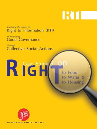 R IGH
Tto Food
to Water &
to Housing
Case Studies on
Exploring the scope of
Right to Information (RTI)
In Promoting
Good Governance
Through
Collective Social Actions:
RTI
YOUTH FOR UNITY & VOLUNTARY ACTION
 