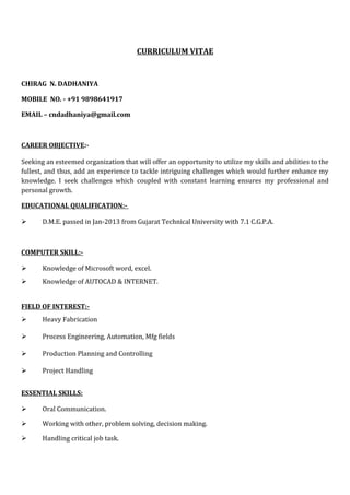 CURRICULUM VITAE
CHIRAG N. DADHANIYA
MOBILE NO. - +91 9898641917
EMAIL – cndadhaniya@gmail.com
CAREER OBJECTIVE:-
Seeking an esteemed organization that will offer an opportunity to utilize my skills and abilities to the
fullest, and thus, add an experience to tackle intriguing challenges which would further enhance my
knowledge. I seek challenges which coupled with constant learning ensures my professional and
personal growth.
EDUCATIONAL QUALIFICATION:-
 D.M.E. passed in Jan-2013 from Gujarat Technical University with 7.1 C.G.P.A.
COMPUTER SKILL:-
 Knowledge of Microsoft word, excel.
 Knowledge of AUTOCAD & INTERNET.
FIELD OF INTEREST:-
 Heavy Fabrication
 Process Engineering, Automation, Mfg fields
 Production Planning and Controlling
 Project Handling
ESSENTIAL SKILLS:
 Oral Communication.
 Working with other, problem solving, decision making.
 Handling critical job task.
 