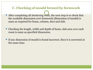 C. Checking of mould formed by formwork
 After completing all shuttering work, the next step is to check that
the available dimension over formwork (dimension of mould) is
same as required for beam, column, duct and slab.
 Checking the length, width and depth of beam, slab area over each
room is same as specified dimension.
 If any dimension of mould is found incorrect, then it is corrected at
the same time.
 