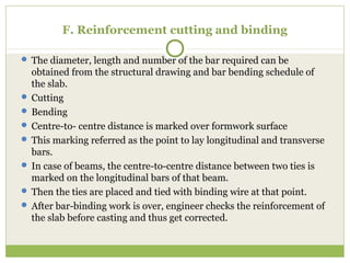 F. Reinforcement cutting and binding
 The diameter, length and number of the bar required can be
obtained from the structural drawing and bar bending schedule of
the slab.
 Cutting
 Bending
 Centre-to- centre distance is marked over formwork surface
 This marking referred as the point to lay longitudinal and transverse
bars.
 In case of beams, the centre-to-centre distance between two ties is
marked on the longitudinal bars of that beam.
 Then the ties are placed and tied with binding wire at that point.
 After bar-binding work is over, engineer checks the reinforcement of
the slab before casting and thus get corrected.
 