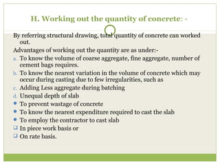 H. Working out the quantity of concrete: -
By referring structural drawing, total quantity of concrete can worked
out.
Advantages of working out the quantity are as under:-
a. To know the volume of coarse aggregate, fine aggregate, number of
cement bags requires.
b. To know the nearest variation in the volume of concrete which may
occur during casting due to few irregularities, such as
c. Adding Less aggregate during batching
d. Unequal depth of slab
 To prevent wastage of concrete
 To know the nearest expenditure required to cast the slab
 To employ the contractor to cast slab
 In piece work basis or
 On rate basis.
 