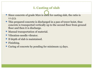  Since concrete of grade M20 is used for casting slab, the ratio is
1:1.5:3.
 This prepared concrete is discharged in a pan of tower hoist, thus
concrete is transported vertically up to the second floor from ground
floor and then it is discharge.
 Manual transportation of material.
 Vibration-needle vibrator.
 If depth of slab is maintained.
 Finishing.
 Curing of concrete by ponding for minimum 15 days.
I. Casting of slab
 
