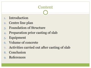 Content
1. Introduction
2. Centre line plan
3. Foundation of Structure
4. Preparation prior casting of slab
5. Equipment
6. Volume of concrete
7. Activities carried out after casting of slab
8. Conclusion
9. References
 
