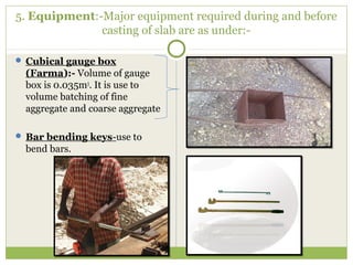 5. Equipment:-Major equipment required during and before
casting of slab are as under:-
 Cubical gauge box
(Farma):- Volume of gauge
box is 0.035m3
. It is use to
volume batching of fine
aggregate and coarse aggregate
 Bar bending keys-use to
bend bars.
 