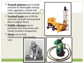  Transit mixture-use to make
concrete by thoroughly mixing
sand, aggregate, cement and
water in proportionate amount
 Vertical hoist-use to lift the
concrete vertically from ground
floor to higher floors.
 Niddle vibrator-use to
penetrate into deep beam and
results in better compaction.
 Hook-use to bind
reinforcement with binding
wire.
 