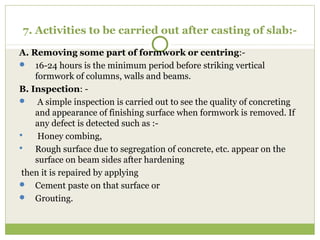 7. Activities to be carried out after casting of slab:-
A. Removing some part of formwork or centring:-
 16-24 hours is the minimum period before striking vertical
formwork of columns, walls and beams.
B. Inspection: -
 A simple inspection is carried out to see the quality of concreting
and appearance of finishing surface when formwork is removed. If
any defect is detected such as :-
 Honey combing,
 Rough surface due to segregation of concrete, etc. appear on the
surface on beam sides after hardening
then it is repaired by applying
 Cement paste on that surface or
 Grouting.
 