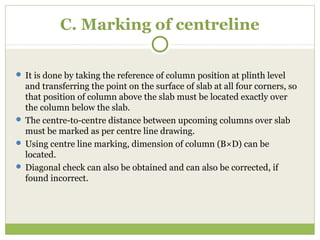 C. Marking of centreline
 It is done by taking the reference of column position at plinth level
and transferring the point on the surface of slab at all four corners, so
that position of column above the slab must be located exactly over
the column below the slab.
 The centre-to-centre distance between upcoming columns over slab
must be marked as per centre line drawing.
 Using centre line marking, dimension of column (B×D) can be
located.
 Diagonal check can also be obtained and can also be corrected, if
found incorrect.
 