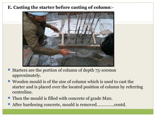 E. Casting the starter before casting of column:-
 Starters are the portion of column of depth 75-100mm
approximately.
 Wooden mould is of the size of column which is used to cast the
starter and is placed over the located position of column by referring
centreline.
 Then the mould is filled with concrete of grade M20.
 After hardening concrete, mould is removed……………contd.
 