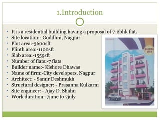 1.Introduction
• It is a residential building having a proposal of 7-2bhk flat.
• Site location:- Goddhni, Nagpur
• Plot area:-3600sft
• Plinth area:-1100sft
• Slab area:-1559sft
• Number of flats:-7 flats
• Builder name:- Kishore Dhawas
• Name of firm:-City developers, Nagpur
• Architect: - Samir Deshmukh
• Structural designer: - Prasanna Kulkarni
• Site engineer: - Ajay D. Shahu
• Work duration:-7june to 7july
 