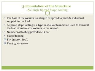 3.Foundation of the Structure
A. Single Spread Slope Footing
• The base of the column is enlarged or spread to provide individual
support for the load.
• A spread slope footing is a type or shallow foundation used to transmit
the load of an isolated column to the subsoil.
• Numbers of footing provided=19 no.
• Size of footing
 F1= (1500×1600),
 F2= (1500×1400)
 