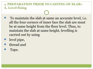 4. PREPARATION PRIOR TO CASTING OF SLAB:-
A. Level fixing
 To maintain the slab at same an accurate level, i.e.
all the four corners of inner face the slab are must
be at same height from the floor level. Thus, to
maintain the slab at same height, levelling is
carried out by using
 level pipe,
 thread and
 Tape.
 