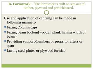 B. Formwork: - The formwork is built on site out of
timber, plywood and particleboard.
Use and application of centring can be made in
following manner:-
Fixing Column caps
Fixing beam bottom(wooden plank having width of
beam)
Providing support-Lumbers or props to rafters or
span
Laying steel plates or plywood for slab
 