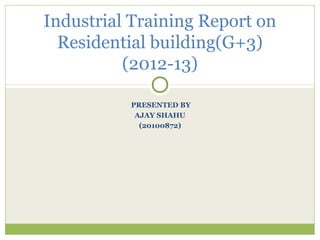PRESENTED BY
AJAY SHAHU
(20100872)
Industrial Training Report on
Residential building(G+3)
(2012-13)
 