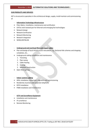 November 1, 2014 ALTERNATIVE SOLUTIONS AND TECHNOLOGIES[ ]
4 K2014114732 (SOUTH AFRICA) (PTY) LTD. Trading as AST REG: 2014/114732/07
OUR PRODUCTS AND SERVICES
AST is structured to specialise in the architectural design, supply, install maintain and commissioning
of:
- Information Technology Infrastructure
• Fibre Optics: Installation, maintenance and certification
• CAT5e and 6 twisted pair for Ethernet and emerging fast technologies
• Network design
• Network Certification
• Network Monitoring
• Network integration
• WAN/LAN?WLAN
- Underground and overhead fibre and copper cables
• Plan and design of local infrastructure reticulation, e.g. Sectional title schemes and shopping
complexes, etc…
• Underground cabling installation and maintenance
1. Trenching
2. Pipe Laying
3. Cable Hauling
4. Jointing
5. Manhole Construction
• Optic fibre splicing
- Indoor systems cabling
• ADSL installation, conversion, migration and commissioning
• Residential, business and corporate telephony
• DSTV installation
• PABX installation and maintenance
- CCTV and Surveillance Equipment
• Installation and maintenance
• IP surveillance
• Remote Monitoring
 