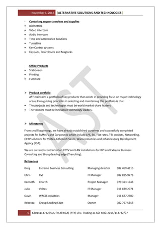 November 1, 2014 ALTERNATIVE SOLUTIONS AND TECHNOLOGIES[ ]
5 K2014114732 (SOUTH AFRICA) (PTY) LTD. Trading as AST REG: 2014/114732/07
- Consulting support services and supplies
• Biometrics
• Video Intercom
• Audio Intercom
• Time and Attendance Solutions
• Turnstiles
• Key Control systems
• Keypads, Doorclosers and Maglocks
- Office Products
• Stationary
• Printing
• Furniture
Product portfolio
AST maintains a portfolio of key products that assists in providing focus on major technology
areas. Firm guiding principles in selecting and maintaining this portfolio is that:
• The products and technologies must be world market share leaders
• The vendors must be innovative technology leaders.
Milestones
From small beginnings, we have already established ourselves and successfully completed
projects for SMME’s and Corporates which include LPS, SU, Flat rates, TBI projects, Networking,
CCTV solutions for Voltex, Lithotech Sanlic, Waco-Industries and Johannesburg Development
Agency (JDA).
We are currently contracted on CCTV and LAN installations for RVI and Extreme Business
Consulting and Group leading edge (Trenching).
References
Greg Extreme Business Consulting Managing director 082 469 4615
Chris RVI IT Manager 082 855 9776
Kenneth Church Project Manager 079 353 1946
Julio Voltex IT Manager 011 879 2071
Gavin WACO Industries Manager 011 677 2500
Rebecca Group Leading Edge Owner 082 797 5653
 