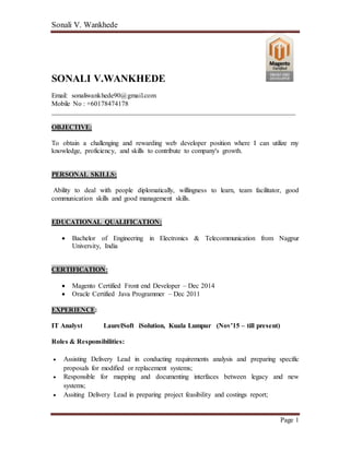 Sonali V. Wankhede
Page 1
SONALI V.WANKHEDE
Email: sonaliwankhede90@gmail.com
Mobile No : +60178474178
_______________________________________________________________________
OBJECTIVE:
To obtain a challenging and rewarding web developer position where I can utilize my
knowledge, proficiency, and skills to contribute to company's growth.
PERSONAL SKILLS:
Ability to deal with people diplomatically, willingness to learn, team facilitator, good
communication skills and good management skills.
EDUCATIONAL QUALIFICATION:
 Bachelor of Engineering in Electronics & Telecommunication from Nagpur
University, India
CERTIFICATION:
 Magento Certified Front end Developer – Dec 2014
 Oracle Certified Java Programmer – Dec 2011
EXPERIENCE:
IT Analyst LaurelSoft iSolution, Kuala Lumpur (Nov’15 – till present)
Roles & Responsibilities:
 Assisting Delivery Lead in conducting requirements analysis and preparing specific
proposals for modified or replacement systems;
 Responsible for mapping and documenting interfaces between legacy and new
systems;
 Assiting Delivery Lead in preparing project feasibility and costings report;
 