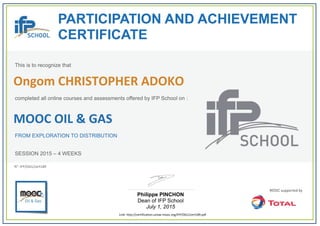 PARTICIPATION AND ACHIEVEMENT
CERTIFICATE
This is to recognize that
completed all online courses and assessments offered by IFP School on :
MOOC OIL & GAS
FROM EXPLORATION TO DISTRIBUTION
SESSION 2015 – 4 WEEKS
Philippe PINCHON
Dean of IFP School
July 1, 2015
Link: http://certification.unow‐mooc.org/IFP/OG1/cert189.pdf
N°: IFP/OG1/cert189
Ongom CHRISTOPHER ADOKO
 