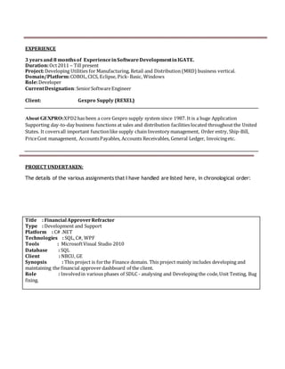 EXPERIENCE
3 yearsand 8 monthsof ExperienceinSoftwareDevelopmentinIGATE.
Duration:Oct2011 – Till present
Project:Developing Utilities for Manufacturing, Retail and Distribution (MRD) business vertical.
Domain/Platform:COBOL,CICS, Eclipse, Pick-Basic, Windows
Role:Developer
CurrentDesignation:SeniorSoftwareEngineer
Client: Gexpro Supply (REXEL)
About GEXPRO:XPD2has been a core Gexpro supply system since 1987. It is a huge Application
Supporting day-to-day business functions at sales and distribution facilities located throughout the United
States. It coversall important functionlike supply chain Inventory management, Order entry, Ship-Bill,
PriceCost management, AccountsPayables, Accounts Receivables, General Ledger, Invoicingetc.
PROJECT UNDERTAKEN:
The details of the various assignments that I have handled are listed here, in chronological order:
Title : Financial ApproverRefractor
Type : Development and Support
Platform : C# .NET
Technologies : SQL, C#, WPF
Tools : MicrosoftVisual Studio 2010
Database : SQL
Client : NBCU, GE
Synopsis : This project is forthe Finance domain. This project mainly includes developing and
maintaining the financial approver dashboard of the client.
Role : Involvedin various phases of SDLC - analysing and Developing the code,Unit Testing, Bug
fixing.
 