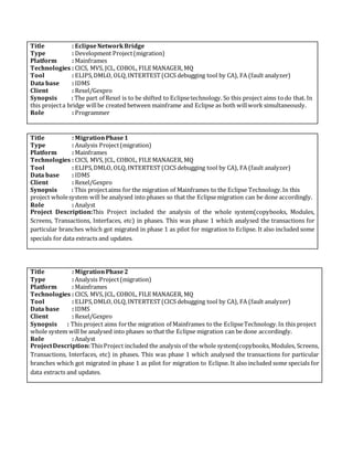 Title : EclipseNetworkBridge
Type : Development Project(migration)
Platform : Mainframes
Technologies : CICS, MVS, JCL, COBOL, FILE MANAGER, MQ
Tool : ELIPS,DMLO, OLQ,INTERTEST(CICS debugging tool by CA), FA (fault analyzer)
Data base : IDMS
Client : Rexel/Gexpro
Synopsis : The part of Rexel is to be shifted to Eclipsetechnology. So this project aims todo that. In
this projecta bridge willbe created between mainframe and Eclipse as both willwork simultaneously.
Role : Programmer
Title : MigrationPhase1
Type : Analysis Project(migration)
Platform : Mainframes
Technologies : CICS, MVS, JCL, COBOL, FILE MANAGER, MQ
Tool : ELIPS,DMLO, OLQ,INTERTEST(CICS debugging tool by CA), FA (fault analyzer)
Data base : IDMS
Client : Rexel/Gexpro
Synopsis : This projectaims for the migration of Mainframes to the Eclipse Technology.In this
project wholesystem will be analysed into phases so that the Eclipsemigration can be done accordingly.
Role : Analyst
Project Description:This Project included the analysis of the whole system(copybooks, Modules,
Screens, Transactions, Interfaces, etc) in phases. This was phase 1 which analysed the transactions for
particular branches which got migrated in phase 1 as pilot for migration to Eclipse. It also included some
specials for data extracts and updates.
Title : MigrationPhase2
Type : Analysis Project(migration)
Platform : Mainframes
Technologies : CICS, MVS, JCL, COBOL, FILE MANAGER, MQ
Tool : ELIPS,DMLO, OLQ,INTERTEST(CICS debugging tool by CA), FA (fault analyzer)
Data base : IDMS
Client : Rexel/Gexpro
Synopsis : This project aims forthe migration of Mainframes to the EclipseTechnology.In this project
whole system will be analysed into phases so that the Eclipse migration can be done accordingly.
Role : Analyst
ProjectDescription:ThisProject included the analysis of the whole system(copybooks, Modules, Screens,
Transactions, Interfaces, etc) in phases. This was phase 1 which analysed the transactions for particular
branches which got migrated in phase 1 as pilot for migration to Eclipse. It also included some specials for
data extracts and updates.
 