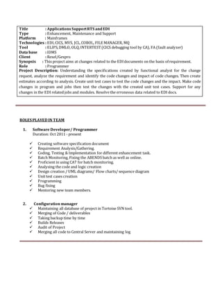Title : ApplicationsSupportRTS andEDI
Type : Enhancement, Maintenance and Support
Platform : Mainframes
Technologies : EDI,CICS, MVS, JCL,COBOL, FILE MANAGER, MQ
Tool : ELIPS,DMLO, OLQ,INTERTEST(CICS debugging tool by CA), FA (fault analyzer)
Data base : IDMS
Client : Rexel/Gexpro
Synopsis : This project aims at changes related to the EDIdocuments on the basis of requirement.
Role : Programmer
Project Description: Understanding the specifications created by functional analyst for the change
request, analyze the requirement and identify the code changes and impact of code changes. Then create
estimates according to analysis. Create unit test cases to test the code changes and the impact. Make code
changes in program and jobs then test the changes with the created unit test cases. Support for any
changes in the EDI related jobs and modules. Resolve the erroneous data related to EDI docs.
ROLES PLAYED IN TEAM
1. Software Developer/ Programmer
Duration: Oct 2011 - present
 Creating software specification document
 Requirement Analysis/Gathering.
 Coding, Testing & Implementation for different enhancement task.
 Batch Monitoring, Fixing the ABENDS batch as well as online.
 Proficient in using CA7 for batch monitoring.
 Analysing the code and logic creation
 Design creation / UML diagrams/ Flow charts/ sequence diagram 
 Unit test cases creation 
 Programming 
 Bug fixing 
 Mentoring new team members.


2. Configuration manager
 Maintaining all database of project in Tortoise SVN tool. 
 Merging of Code / deliverables 
 Taking backup time by time
 Builds Releases
 Audit of Project
 Merging all code to Central Server and maintaining log
 