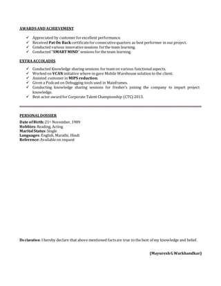 AWARDS AND ACHIEVEMENT
 Appreciated by customer forexcellent performance.
 Received Pat On Backcertificatefor consecutivequarters as best performer in our project.
 Conducted various innovativesessions forthe team learning.
 Conducted “SMART MIND” sessions for the team learning.
EXTRAACCOLADES
 Conducted Knowledge sharing sessions for team on various functional aspects.
 Worked on VCAN initiative where-in gave Mobile Warehouse solution to the client.
 Assisted customer in MIPS reduction.
 Given a Podcast on Debugging tools used in Mainframes.
 Conducting knowledge sharing sessions for fresher’s joining the company to impart project
knowledge.
 Best actor award for Corporate Talent Championship (CTC) 2013.
PERSONALDOSSIER
Date ofBirth:21st November, 1989
Hobbies:Reading, Acting
Marital Status:Single
Languages:English, Marathi, Hindi
Reference:Available on request
Declaration:I hereby declare that above mentioned factsare true to the best of my knowledge and belief.
(MayureshG Warkhandkar)
 